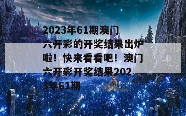 2023年61期澳门六开彩的开奖结果出炉啦！快来看看吧！澳门六开彩开奖结果2023年61期