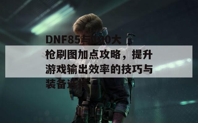 DNF85与100大枪刷图加点攻略，提升游戏输出效率的技巧与装备选择