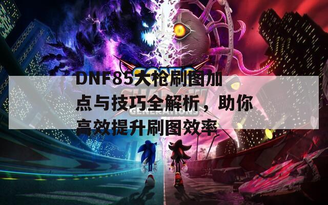 DNF85大枪刷图加点与技巧全解析，助你高效提升刷图效率