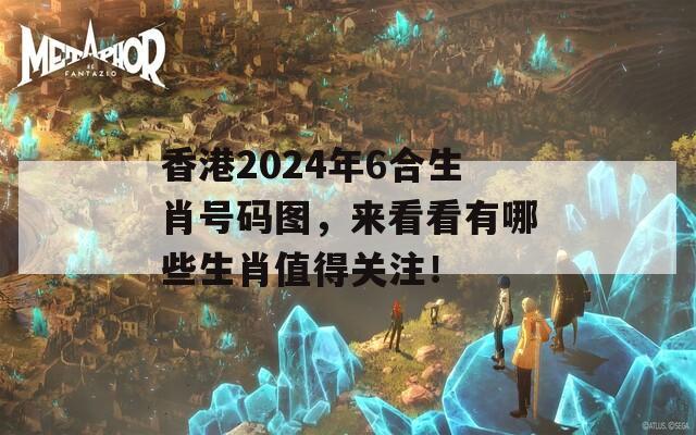 香港2024年6合生肖号码图，来看看有哪些生肖值得关注！  第1张