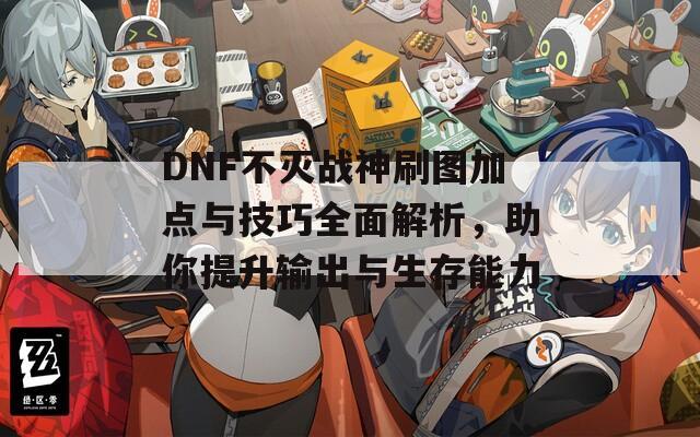 DNF不灭战神刷图加点与技巧全面解析，助你提升输出与生存能力