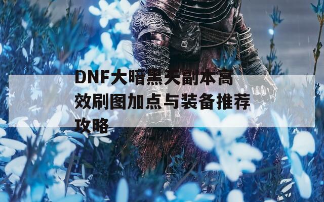 DNF大暗黑天副本高效刷图加点与装备推荐攻略