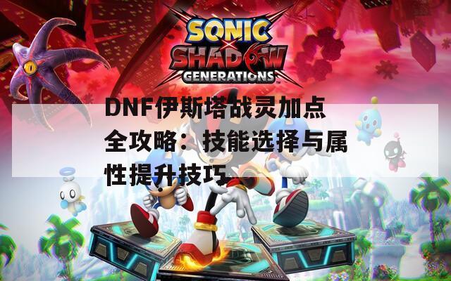 DNF伊斯塔战灵加点全攻略：技能选择与属性提升技巧