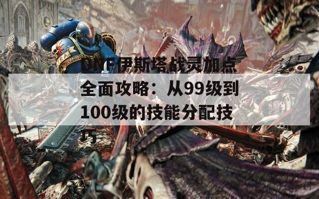 DNF伊斯塔战灵加点全面攻略：从99级到100级的技能分配技巧