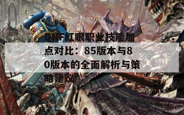 DNF红眼职业技能加点对比：85版本与80版本的全面解析与策略建议