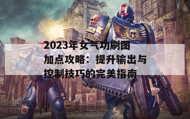 2023年女气功刷图加点攻略：提升输出与控制技巧的完美指南