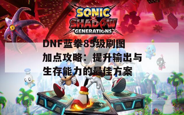 DNF蓝拳85级刷图加点攻略：提升输出与生存能力的最佳方案