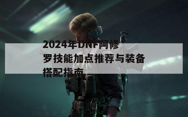 2024年DNF阿修罗技能加点推荐与装备搭配指南