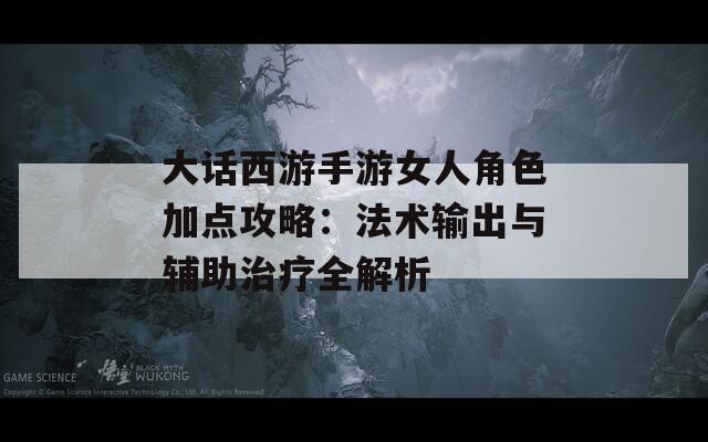 大话西游手游女人角色加点攻略：法术输出与辅助治疗全解析