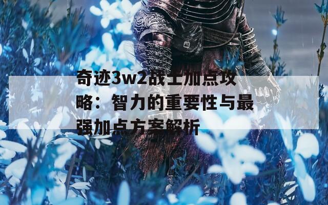 奇迹3w2战士加点攻略：智力的重要性与最强加点方案解析