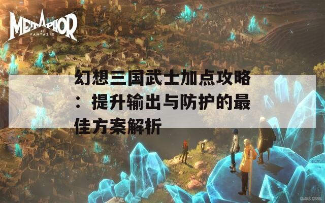 幻想三国武士加点攻略：提升输出与防护的最佳方案解析