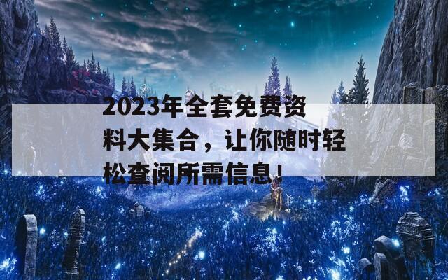 2023年全套免费资料大集合，让你随时轻松查阅所需信息！