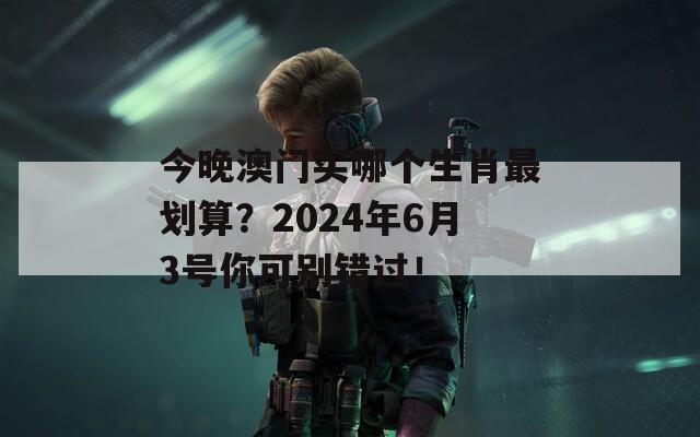 今晚澳门买哪个生肖最划算？2024年6月3号你可别错过！