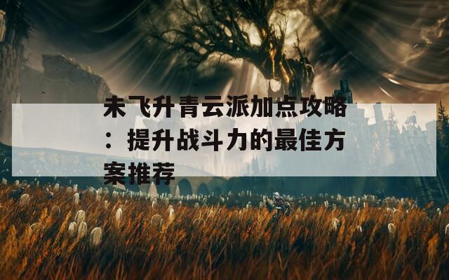 未飞升青云派加点攻略：提升战斗力的最佳方案推荐