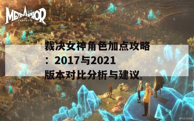 裁决女神角色加点攻略：2017与2021版本对比分析与建议