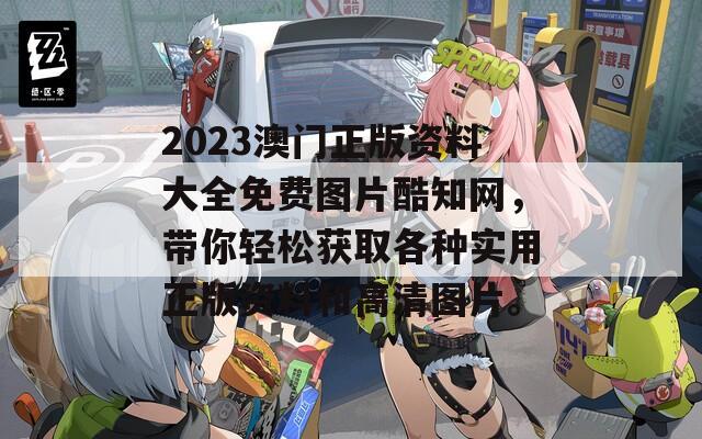 2023澳门正版资料大全免费图片酷知网，带你轻松获取各种实用正版资料和高清图片。