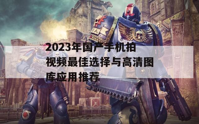 2023年国产手机拍视频最佳选择与高清图库应用推荐