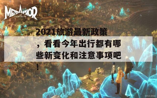 2021旅游最新政策，看看今年出行都有哪些新变化和注意事项吧！