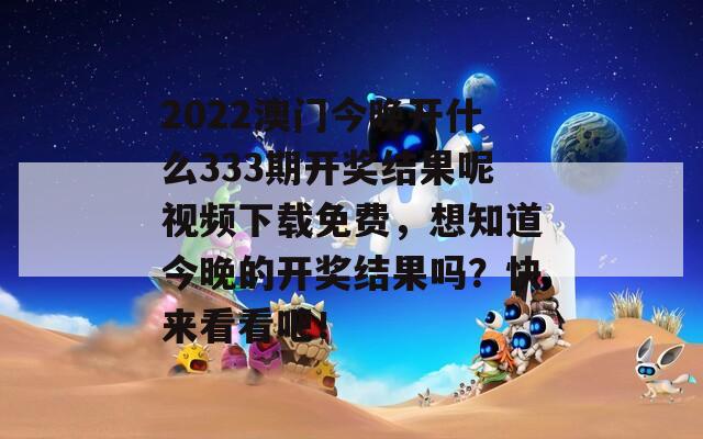 2022澳门今晚开什么333期开奖结果呢视频下载免费，想知道今晚的开奖结果吗？快来看看吧！