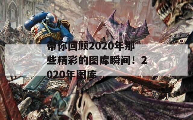 带你回顾2020年那些精彩的图库瞬间！2020年图库