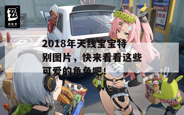 2018年天线宝宝特别图片，快来看看这些可爱的角色吧！