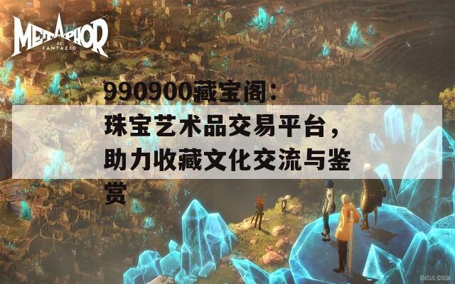 990900藏宝阁：珠宝艺术品交易平台，助力收藏文化交流与鉴赏