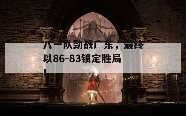 八一队劲战广东，最终以86-83锁定胜局！