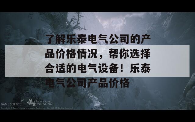 了解乐泰电气公司的产品价格情况，帮你选择合适的电气设备！乐泰电气公司产品价格