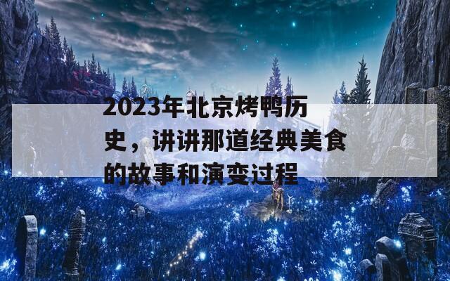 2023年北京烤鸭历史，讲讲那道经典美食的故事和演变过程