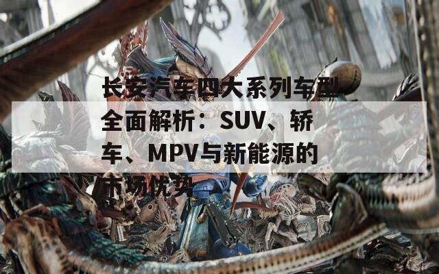 长安汽车四大系列车型全面解析：SUV、轿车、MPV与新能源的市场优势