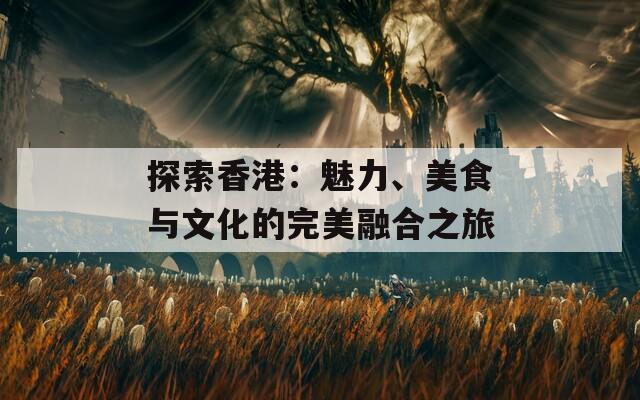 探索香港：魅力、美食与文化的完美融合之旅