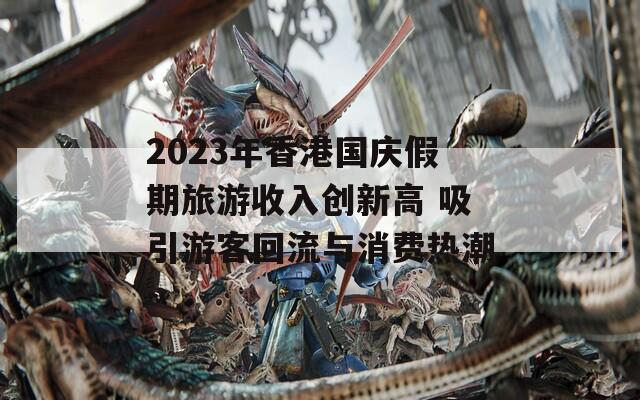 2023年香港国庆假期旅游收入创新高 吸引游客回流与消费热潮