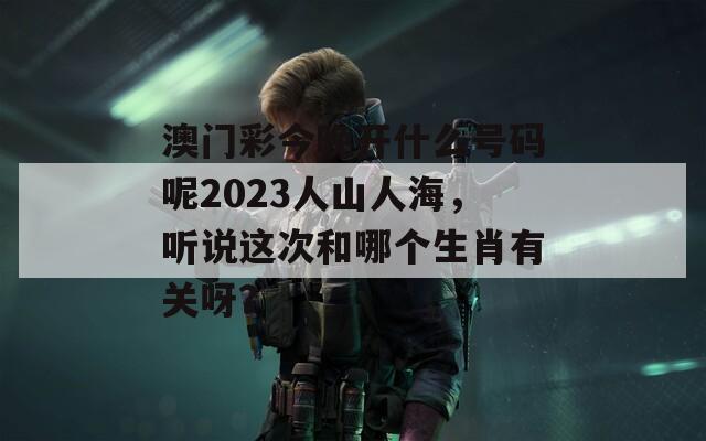 澳门彩今晚开什么号码呢2023人山人海，听说这次和哪个生肖有关呀？