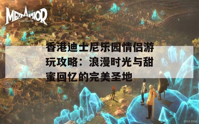 香港迪士尼乐园情侣游玩攻略：浪漫时光与甜蜜回忆的完美圣地