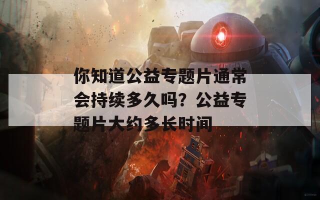 你知道公益专题片通常会持续多久吗？公益专题片大约多长时间