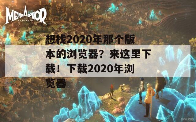 想找2020年那个版本的浏览器？来这里下载！下载2020年浏览器