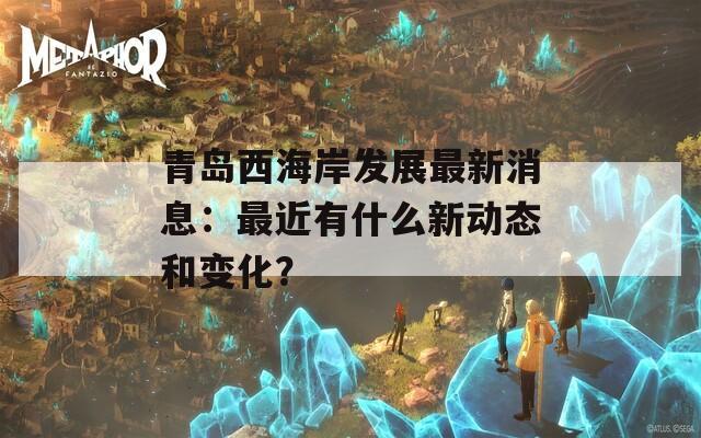 青岛西海岸发展最新消息：最近有什么新动态和变化？