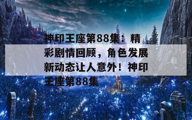 神印王座第88集：精彩剧情回顾，角色发展新动态让人意外！神印王座第88集