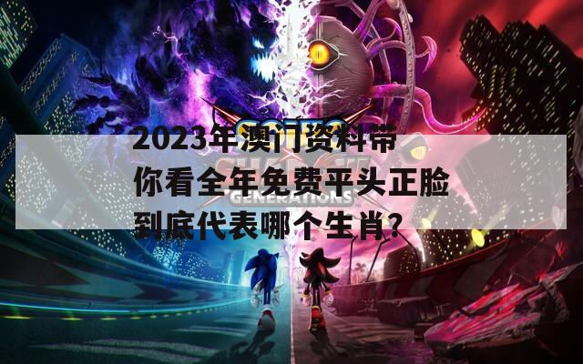 2023年澳门资料带你看全年免费平头正脸到底代表哪个生肖？