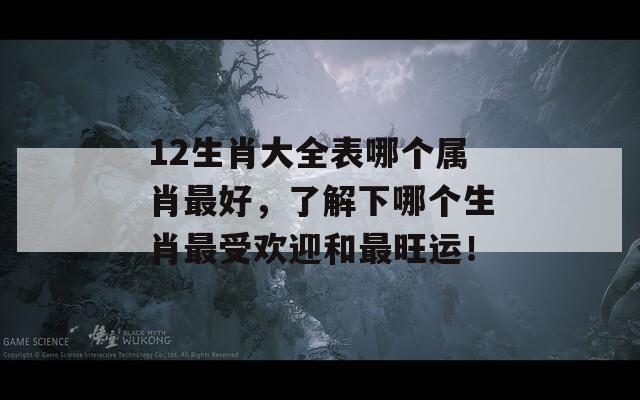 12生肖大全表哪个属肖最好，了解下哪个生肖最受欢迎和最旺运！