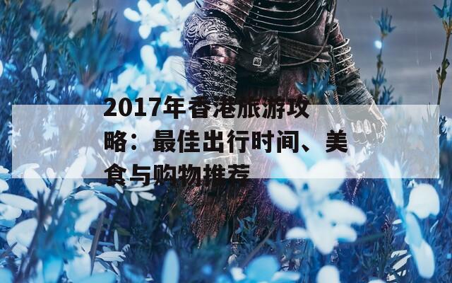 2017年香港旅游攻略：最佳出行时间、美食与购物推荐