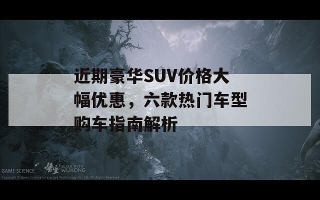 近期豪华SUV价格大幅优惠，六款热门车型购车指南解析