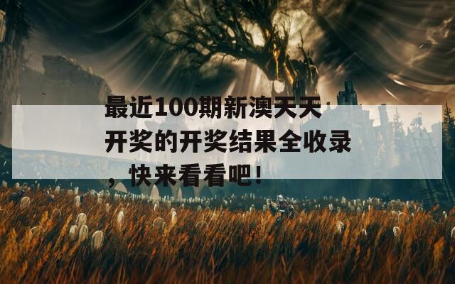 最近100期新澳天天开奖的开奖结果全收录，快来看看吧！