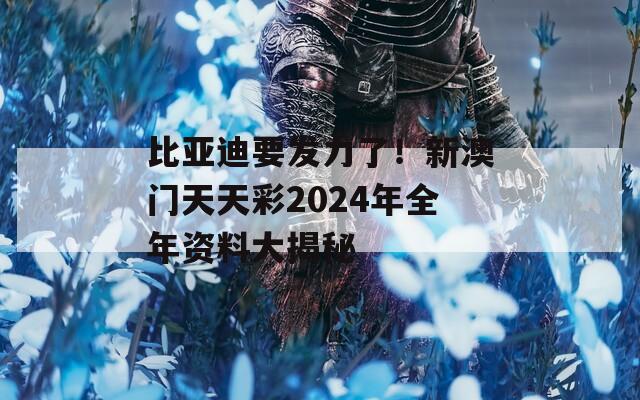 比亚迪要发力了！新澳门天天彩2024年全年资料大揭秘